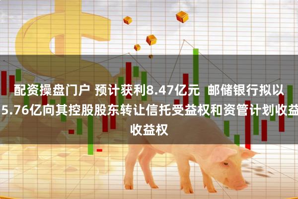 配资操盘门户 预计获利8.47亿元  邮储银行拟以515.76亿向其控股股东转让信托受益权和资管计划收益权