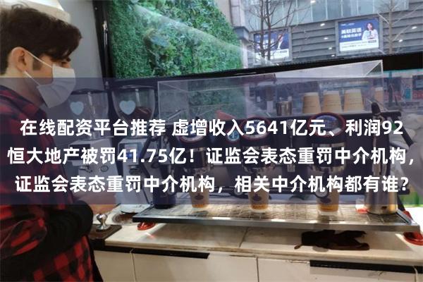 在线配资平台推荐 虚增收入5641亿元、利润920.亿元！证监会出手，恒大地产被罚41.75亿！证监会表态重罚中介机构，相关中介机构都有谁？