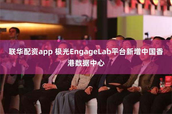 联华配资app 极光EngageLab平台新增中国香港数据中心