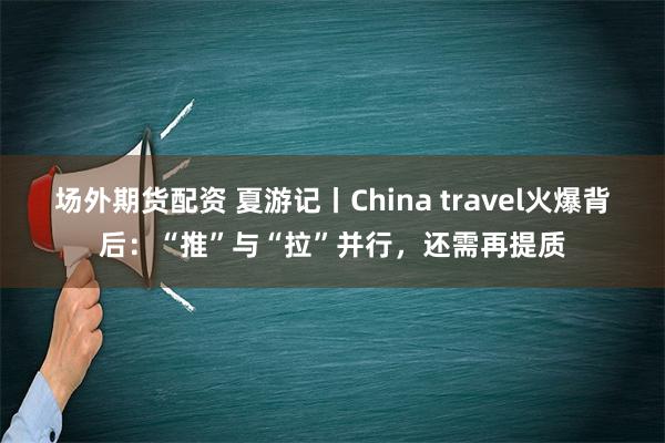 场外期货配资 夏游记丨China travel火爆背后：“推”与“拉”并行，还需再提质