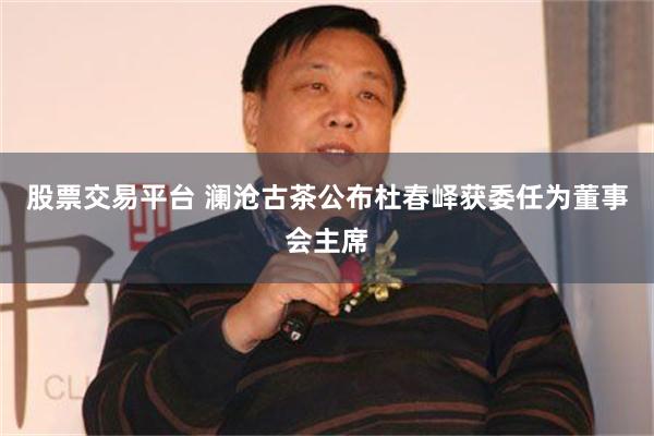 股票交易平台 澜沧古茶公布杜春峄获委任为董事会主席