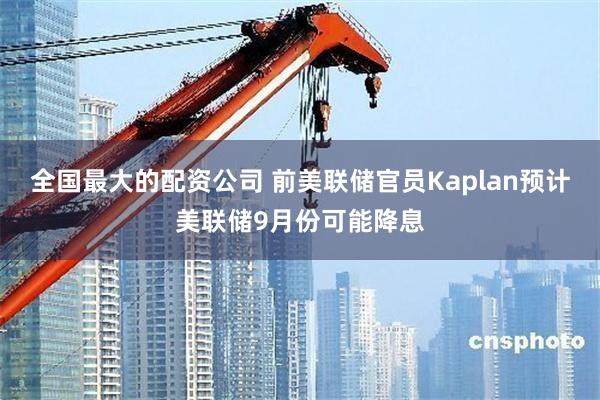 全国最大的配资公司 前美联储官员Kaplan预计美联储9月份可能降息