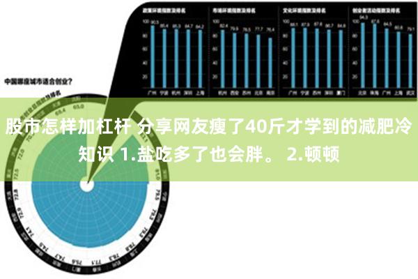 股市怎样加杠杆 分享网友瘦了40斤才学到的减肥冷知识 1.盐吃多了也会胖。 2.顿顿