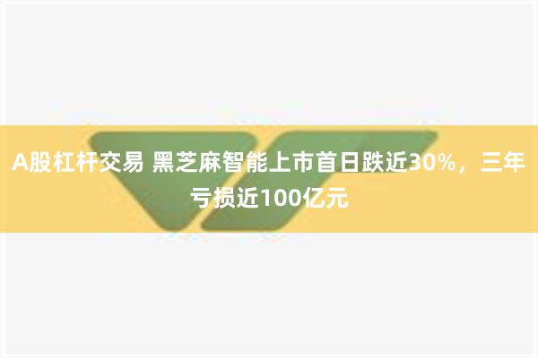 A股杠杆交易 黑芝麻智能上市首日跌近30%，三年亏损近100亿元