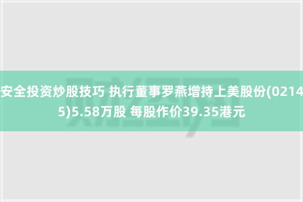 安全投资炒股技巧 执行董事罗燕增持上美股份(02145)5.58万股 每股作价39.35港元