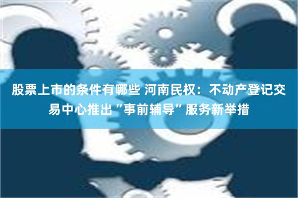 股票上市的条件有哪些 河南民权：不动产登记交易中心推出“事前辅导”服务新举措