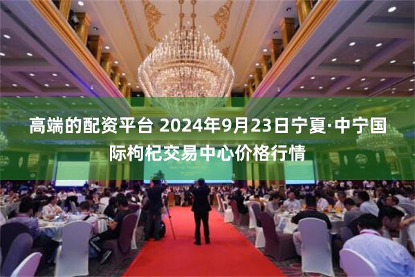 高端的配资平台 2024年9月23日宁夏·中宁国际枸杞交易中心价格行情