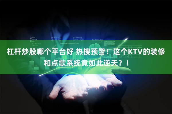 杠杆炒股哪个平台好 热搜预警！这个KTV的装修和点歌系统竟如此逆天？！