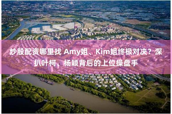 炒股配资哪里找 Amy姐、Kim姐终极对决？深扒叶柯、杨颖背后的上位操盘手