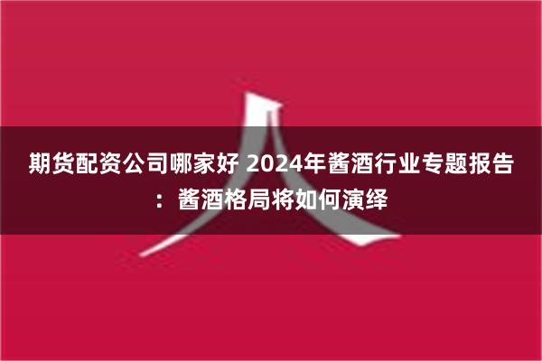 期货配资公司哪家好 2024年酱酒行业专题报告：酱酒格局将如何演绎