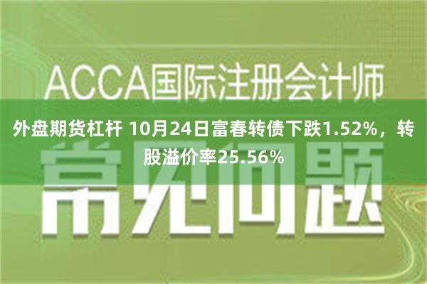 外盘期货杠杆 10月24日富春转债下跌1.52%，转股溢价率25.56%