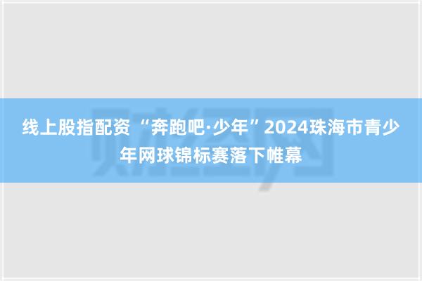 线上股指配资 “奔跑吧·少年”2024珠海市青少年网球锦标赛落下帷幕