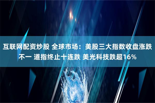 互联网配资炒股 全球市场：美股三大指数收盘涨跌不一 道指终止十连跌 美光科技跌超16%