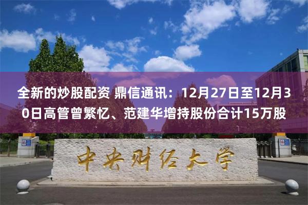 全新的炒股配资 鼎信通讯：12月27日至12月30日高管曾繁忆、范建华增持股份合计15万股