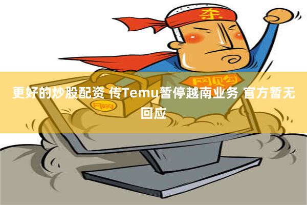 更好的炒股配资 传Temu暂停越南业务 官方暂无回应