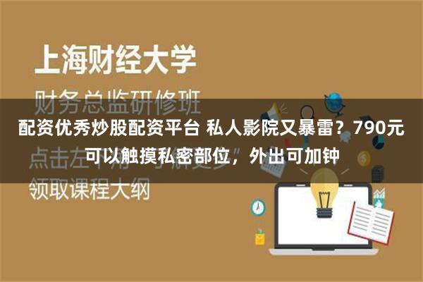 配资优秀炒股配资平台 私人影院又暴雷？790元可以触摸私密部位，外出可加钟