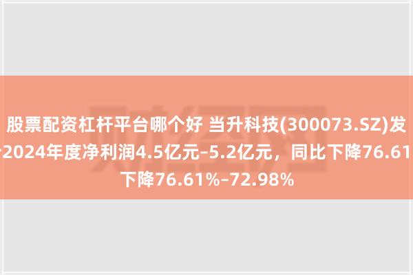 股票配资杠杆平台哪个好 当升科技(300073.SZ)发预减，预计2024年度净利润4.5亿元–5.2亿元，同比下降76.61%–72.98%