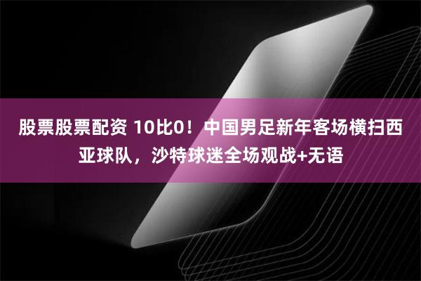 股票股票配资 10比0！中国男足新年客场横扫西亚球队，沙特球迷全场观战+无语