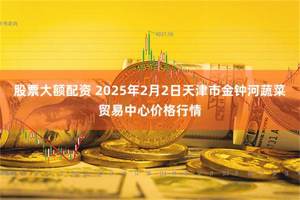 股票大额配资 2025年2月2日天津市金钟河蔬菜贸易中心价格行情