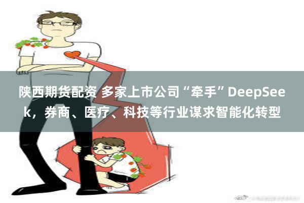 陕西期货配资 多家上市公司“牵手”DeepSeek，券商、医疗、科技等行业谋求智能化转型