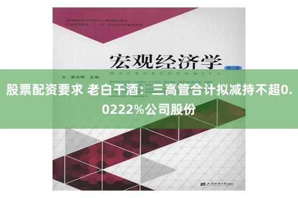 股票配资要求 老白干酒：三高管合计拟减持不超0.0222%公司股份