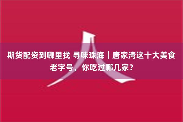 期货配资到哪里找 寻味珠海｜唐家湾这十大美食老字号，你吃过哪几家？